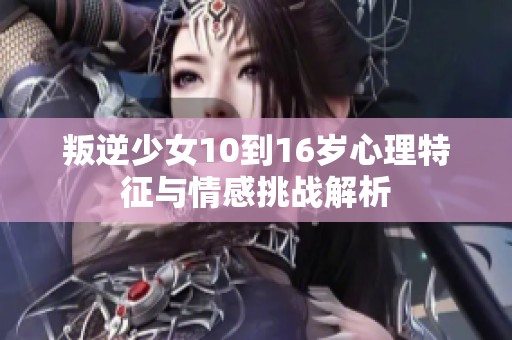 叛逆少女10到16岁心理特征与情感挑战解析