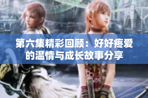 第六集精彩回顾：好好疼爱的温情与成长故事分享