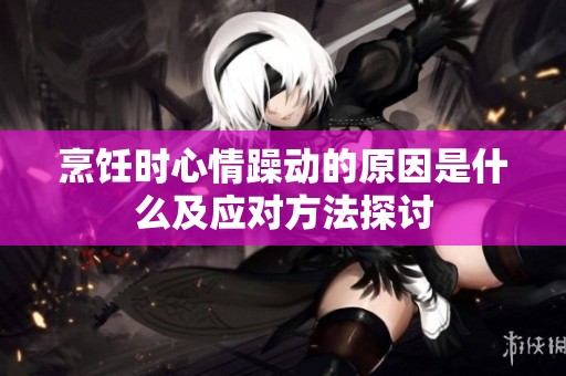 烹饪时心情躁动的原因是什么及应对方法探讨