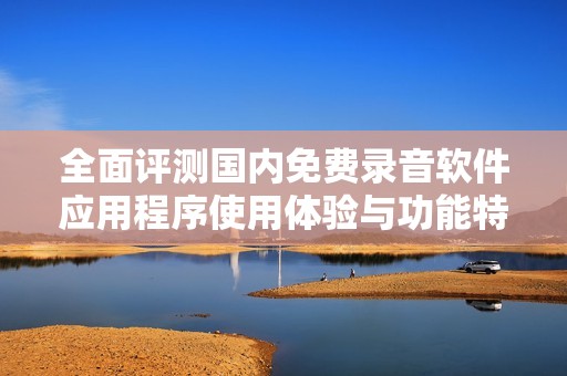 全面评测国内免费录音软件应用程序使用体验与功能特点
