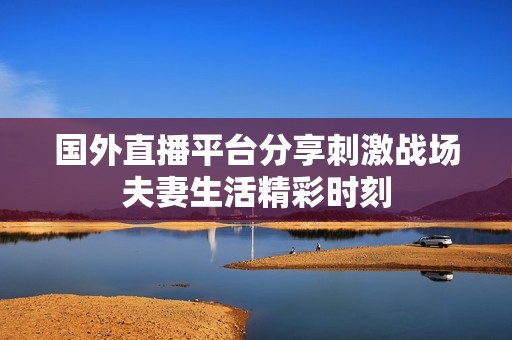 国外直播平台分享刺激战场夫妻生活精彩时刻