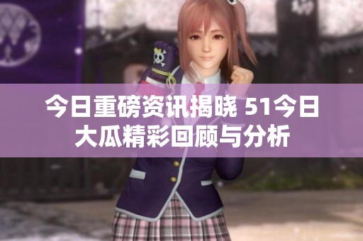 今日重磅资讯揭晓 51今日大瓜精彩回顾与分析