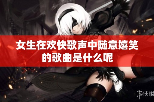 女生在欢快歌声中随意嬉笑的歌曲是什么呢