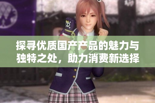探寻优质国产产品的魅力与独特之处，助力消费新选择