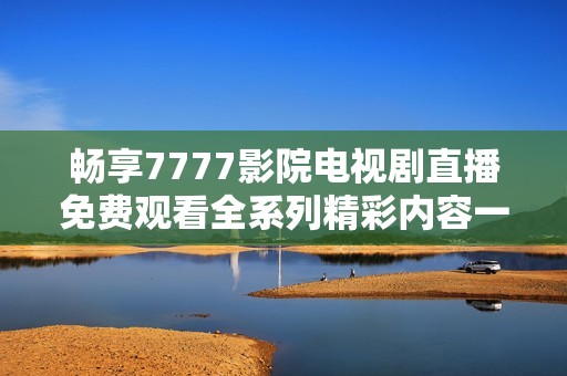 畅享7777影院电视剧直播免费观看全系列精彩内容一网打尽