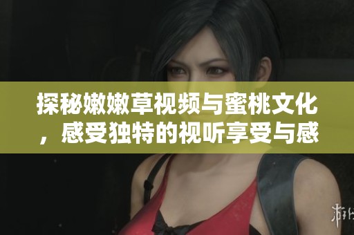 探秘嫩嫩草视频与蜜桃文化，感受独特的视听享受与感官体验