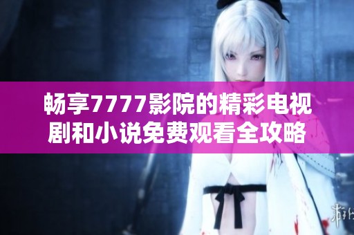 畅享7777影院的精彩电视剧和小说免费观看全攻略