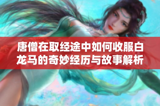 唐僧在取经途中如何收服白龙马的奇妙经历与故事解析