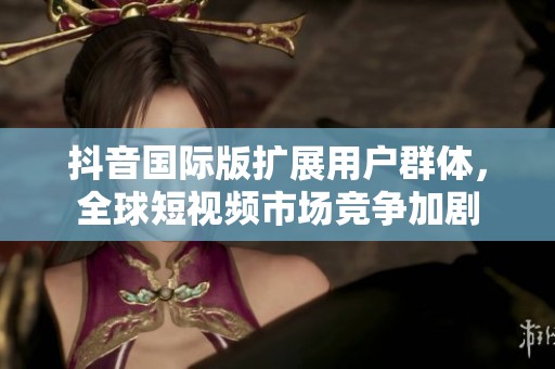 抖音国际版扩展用户群体，全球短视频市场竞争加剧