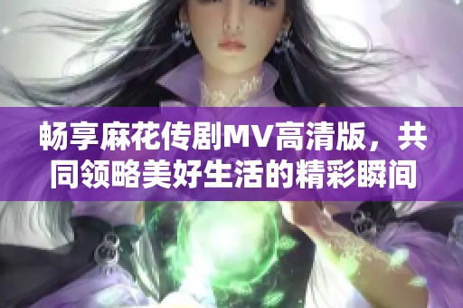 畅享麻花传剧MV高清版，共同领略美好生活的精彩瞬间