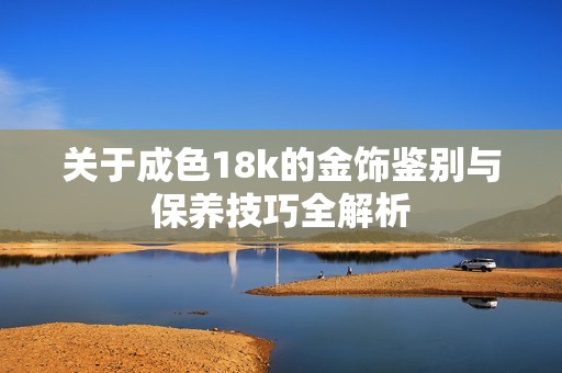 关于成色18k的金饰鉴别与保养技巧全解析
