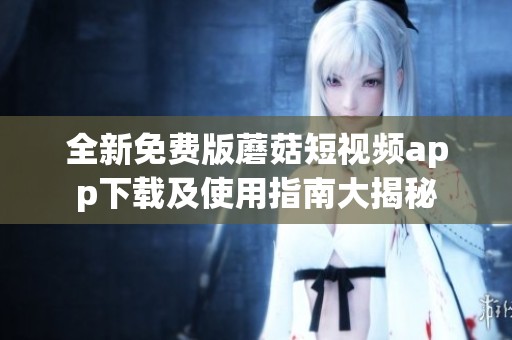 全新免费版蘑菇短视频app下载及使用指南大揭秘