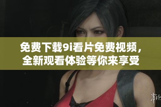 免费下载9i看片免费视频，全新观看体验等你来享受