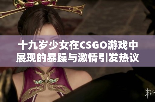 十九岁少女在CSGO游戏中展现的暴躁与激情引发热议