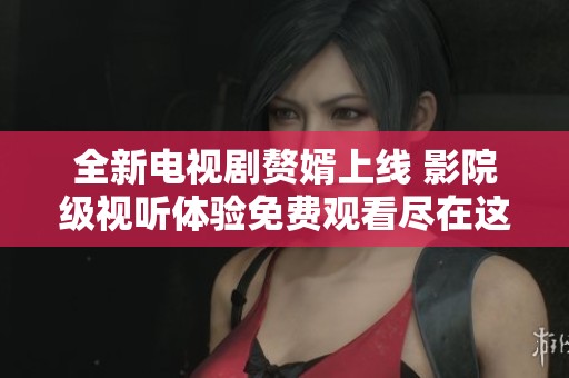 全新电视剧赘婿上线 影院级视听体验免费观看尽在这里