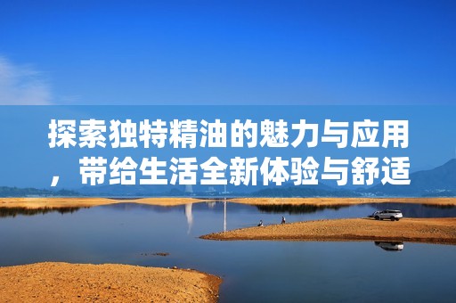 探索独特精油的魅力与应用，带给生活全新体验与舒适感