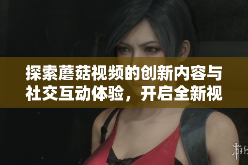 探索蘑菇视频的创新内容与社交互动体验，开启全新视听之旅