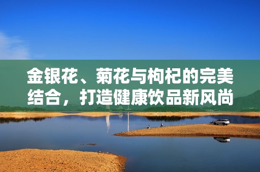 金银花、菊花与枸杞的完美结合，打造健康饮品新风尚