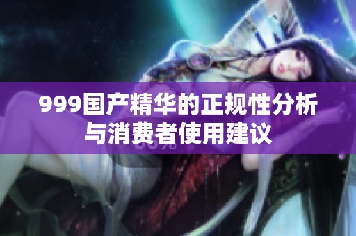 999国产精华的正规性分析与消费者使用建议