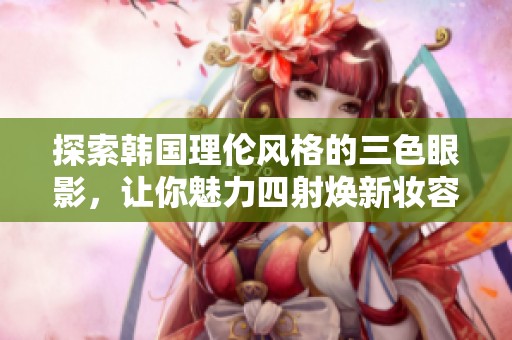 探索韩国理伦风格的三色眼影，让你魅力四射焕新妆容