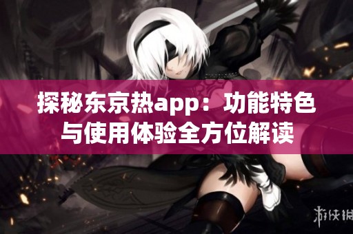 探秘东京热app：功能特色与使用体验全方位解读