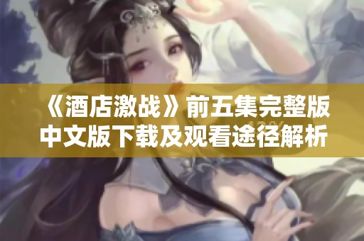 《酒店激战》前五集完整版中文版下载及观看途径解析