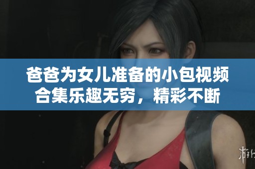爸爸为女儿准备的小包视频合集乐趣无穷，精彩不断
