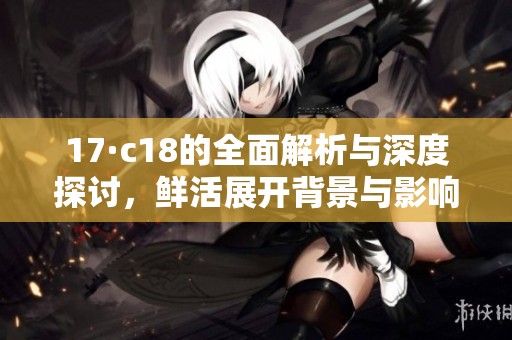 17·c18的全面解析与深度探讨，鲜活展开背景与影响