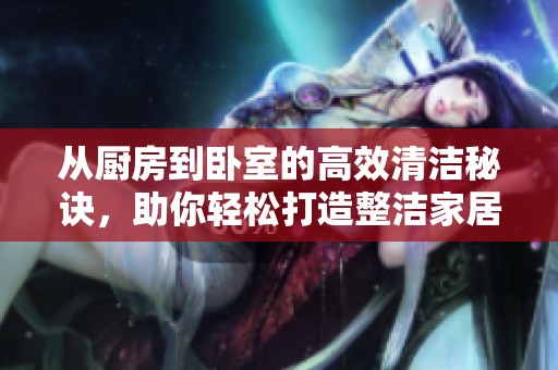 从厨房到卧室的高效清洁秘诀，助你轻松打造整洁家居环境