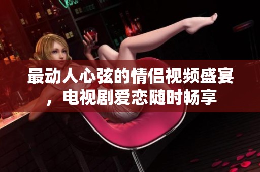 最动人心弦的情侣视频盛宴，电视剧爱恋随时畅享