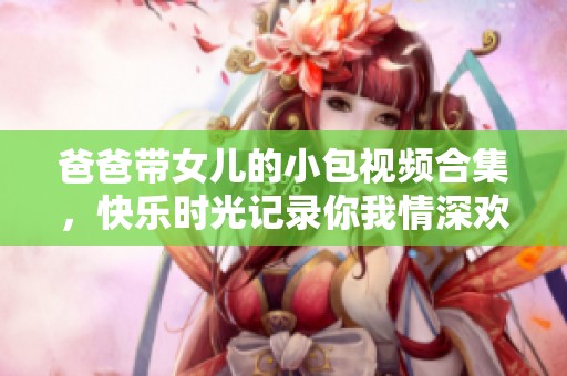 爸爸带女儿的小包视频合集，快乐时光记录你我情深欢乐分享
