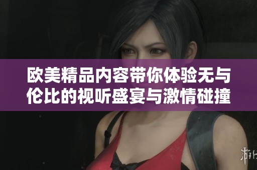 欧美精品内容带你体验无与伦比的视听盛宴与激情碰撞