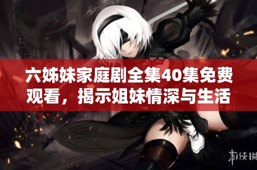 六姊妹家庭剧全集40集免费观看，揭示姐妹情深与生活挑战