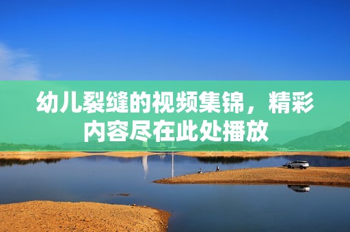 幼儿裂缝的视频集锦，精彩内容尽在此处播放