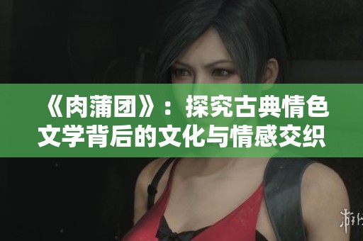 《肉蒲团》：探究古典情色文学背后的文化与情感交织