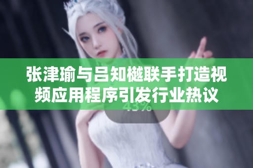 张津瑜与吕知樾联手打造视频应用程序引发行业热议