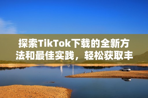 探索TikTok下载的全新方法和最佳实践，轻松获取丰富内容