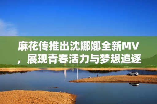 麻花传推出沈娜娜全新MV，展现青春活力与梦想追逐