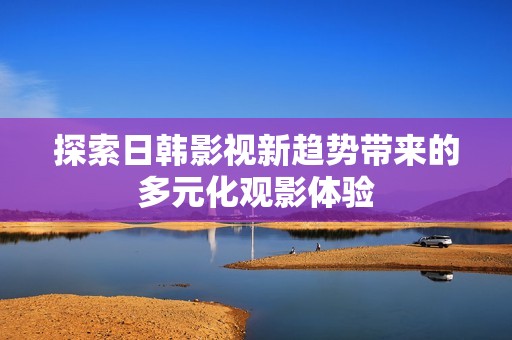探索日韩影视新趋势带来的多元化观影体验