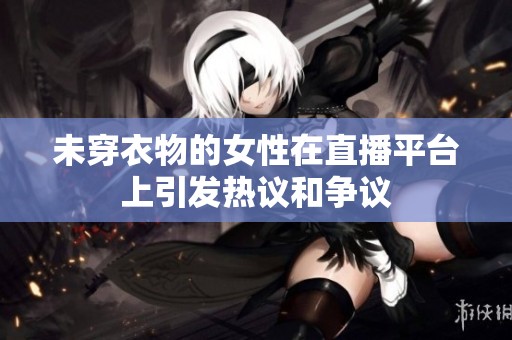 未穿衣物的女性在直播平台上引发热议和争议