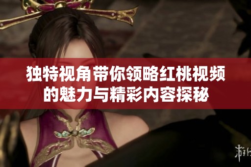 独特视角带你领略红桃视频的魅力与精彩内容探秘