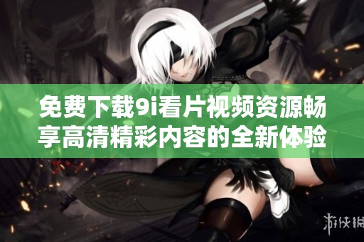 免费下载9i看片视频资源畅享高清精彩内容的全新体验