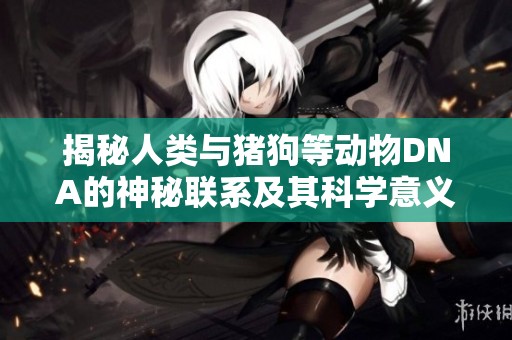 揭秘人类与猪狗等动物DNA的神秘联系及其科学意义