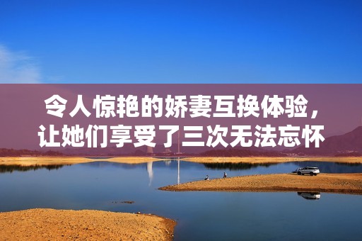 令人惊艳的娇妻互换体验，让她们享受了三次无法忘怀的高潮时刻
