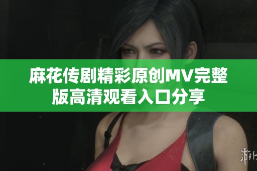 麻花传剧精彩原创MV完整版高清观看入口分享