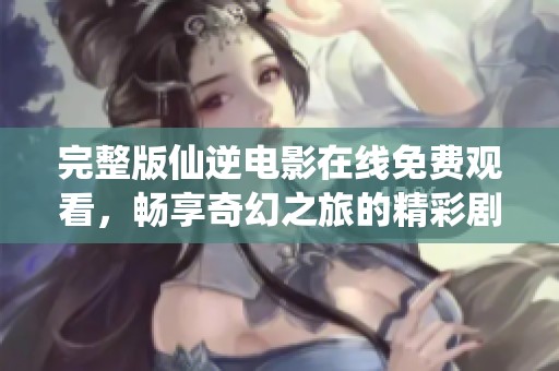 完整版仙逆电影在线免费观看，畅享奇幻之旅的精彩剧情