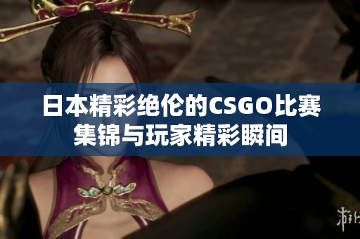 日本精彩绝伦的CSGO比赛集锦与玩家精彩瞬间