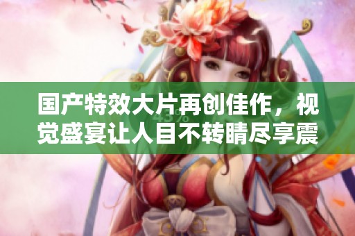国产特效大片再创佳作，视觉盛宴让人目不转睛尽享震撼体验
