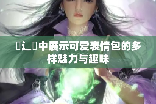 喿辶畐中展示可爱表情包的多样魅力与趣味