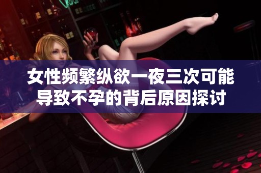 女性频繁纵欲一夜三次可能导致不孕的背后原因探讨